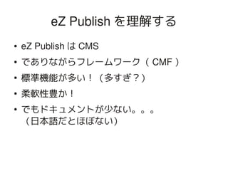eZ Publish を理解する
    ●   eZ Publish は CMS
    ●   でありながらフレームワーク（ CMF ）
    ●
        標準機能が多い！（多すぎ？）
    ●
        柔軟性豊か！
    ●
        でもドキュメントが少ない。。。
        （日本語だとほぼない）


                            
 