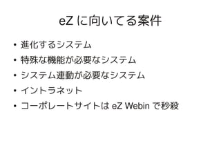 eZ に向いてる案件
    ●
        進化するシステム
    ●
        特殊な機能が必要なシステム
    ●
        システム連動が必要なシステム
    ●
        イントラネット
    ●   コーポレートサイトは eZ Webin で秒殺




                      
 