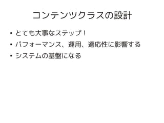コンテンツクラスの設計
    ●
        とても大事なステップ！
    ●
        パフォーマンス、運用、適応性に影響する
    ●
        システムの基盤になる




                      
 
