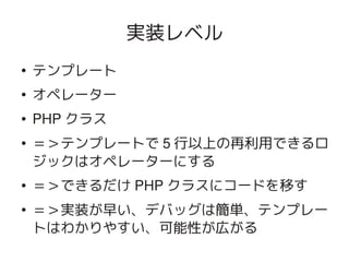 実装レベル
    ●
        テンプレート
    ●
        オペレーター
    ●   PHP クラス
    ●   ＝＞テンプレートで 5 行以上の再利用できるロ
        ジックはオペレーターにする
    ●   ＝＞できるだけ PHP クラスにコードを移す
    ●
        ＝＞実装が早い、デバッグは簡単、テンプレー
        トはわかりやすい、可能性が広がる
                     
 