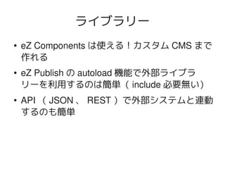 ライブラリー
    ●   eZ Components は使える！カスタム CMS まで
        作れる
    ●   eZ Publish の autoload 機能で外部ライブラ
        リーを利用するのは簡単（ include 必要無い）
    ●   API （ JSON 、 REST ）で外部システムと連動
        するのも簡単



                        
 
