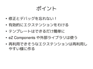 ポイント
    ●
        修正とデバッグを忘れない！
    ●
        有効的にエクステンションをわける
    ●
        テンプレートはできるだけ簡単に
    ●   eZ Components や外部ライブラリは使う
    ●
        再利用できそうなエクステンションは再利用し
        やすい様に作る


                      
 