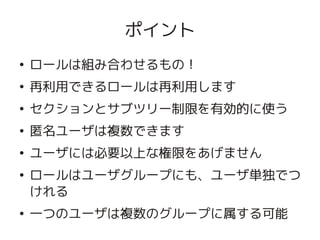 ポイント
    ●
        ロールは組み合わせるもの！
    ●
        再利用できるロールは再利用します
    ●
        セクションとサブツリー制限を有効的に使う
    ●
        匿名ユーザは複数できます
    ●
        ユーザには必要以上な権限をあげません
    ●
        ロールはユーザグループにも、ユーザ単独でつ
        けれる

 
    ●
        一つのユーザは複数のグループに属する可能
                   
 