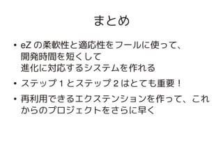 まとめ
    ●   eZ の柔軟性と適応性をフールに使って、
        開発時間を短くして
        進化に対応するシステムを作れる
    ●   ステップ 1 とステップ 2 はとても重要！
    ●
        再利用できるエクステンションを作って、これ
        からのプロジェクトをさらに早く



                     
 