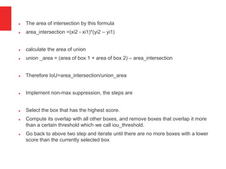 The area of intersection by this formula
 area_intersection =(xi2 - xi1)*(yi2 – yi1)
 calculate the area of union
 union _area = (area of box 1 + area of box 2) – area_intersection
 Therefore IoU=area_intersection/union_area
 Implement non-max suppression, the steps are
 Select the box that has the highest score.
 Compute its overlap with all other boxes, and remove boxes that overlap it more
than a certain threshold which we call iou_threshold.
 Go back to above two step and iterate until there are no more boxes with a lower
score than the currently selected box
 