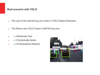 Real scenario with YOLO
 The core of the self-driving car’s brain is YOLO Object Detection.
 The Reson why YOLO Used in Self Driving cars:
 --->Extremely Fast
 --->Contextually Aware
 --->A Generalized Network
 
