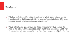 Conclusion
 YOLO, a unified model for object detection,is simple to construct and can be
trained directly on full images.YOLOv3 is orders of magnitude faster(45 frames
per second) than other object detection algorithms.
 YOLO is the fastest general-purpose object detector and YOLO pushes the
state-of-the-art in real-time object detection. YOLO also generalizes well to new
domains making it ideal for applications that rely on fast, robust object detection.
 