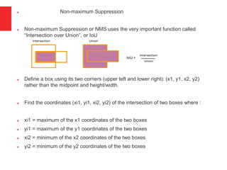  Non-maximum Suppression
 Non-maximum Suppression or NMS uses the very important function called
“Intersection over Union”, or IoU
 Define a box using its two corners (upper left and lower right): (x1, y1, x2, y2)
rather than the midpoint and height/width.
 Find the coordinates (xi1, yi1, xi2, yi2) of the intersection of two boxes where :
 xi1 = maximum of the x1 coordinates of the two boxes
 yi1 = maximum of the y1 coordinates of the two boxes
 xi2 = minimum of the x2 coordinates of the two boxes
 yi2 = minimum of the y2 coordinates of the two boxes
 