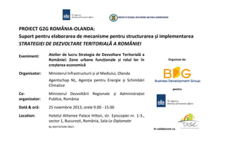 PROIECT G2G ROMÂNIA-OLANDA:
Suport pentru elaborarea de mecanisme pentru structurarea și implementarea
STRATEGIEI DE DEZVOLTARE TERITORIALĂ A ROMÂNIEI
Eveniment:

Atelier de lucru Strategia de Dezvoltare Teritorială a
României: Zone urbane funcționale și rolul lor în
creșterea economică

Organizator:

Ministerul Infrastructurii și al Mediului, Olanda

Organizat de:

Agentschap NL, Agenția pentru Energie și Schimbări
Climatice
pentru

Coorganizator:

Ministerul Dezvoltării Regionale și Administrației
Publice, România

Dată & oră:

25 noiembrie 2013, orele 9.00 - 15.00

Location:

Hotelul Athenee Palace Hilton, str. Episcopiei nr. 1-3.,
sector 1, București, România, Sala Le Diplomate
By INVITATION ONLY.

In colaborare cu

 