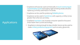 Applications
 Graphene will soon be used commercially in touch screens liquid
crystal displays (LCD) and organic light-emitting diodes (OLEDs)
replacing currently used IndiumTin Oxide.
 Graphene can be used for producing foldable phones.
 Graphene can be used in hard drives with capacity a million times
greater than what we use today.
 Graphene transistors can increase computer speed to thousand
times faster than current technology.
• Graphene is strong enough to stop a bullet, hence can be used to
make military protective equipment such as vests, gloves etc.
 