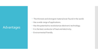 Advantages
 The thinnest and strongest material ever found in the world.
 Has a wide range of applications.
 Has the potential to revolutionize electronic technology.
 It is the best conductor of heat and electricity.
 Environmental friendly
 