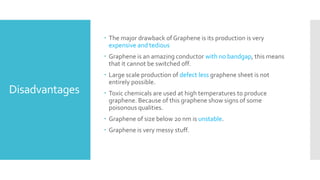 Disadvantages
 The major drawback of Graphene is its production is very
expensive and tedious
 Graphene is an amazing conductor with no bandgap, this means
that it cannot be switched off.
 Large scale production of defect less graphene sheet is not
entirely possible.
 Toxic chemicals are used at high temperatures to produce
graphene. Because of this graphene show signs of some
poisonous qualities.
 Graphene of size below 20 nm is unstable.
 Graphene is very messy stuff.
 