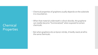 Chemical
Properties
 Chemical properties of graphene usually depends on the substrate
it is mounted on.
 When that material underneath is silicon dioxide, the graphene
can readily become “functionalized” when exposed to certain
chemicals.
 But when graphene sits on boron nitride, it hardly reacts at all to
the same chemicals.
 