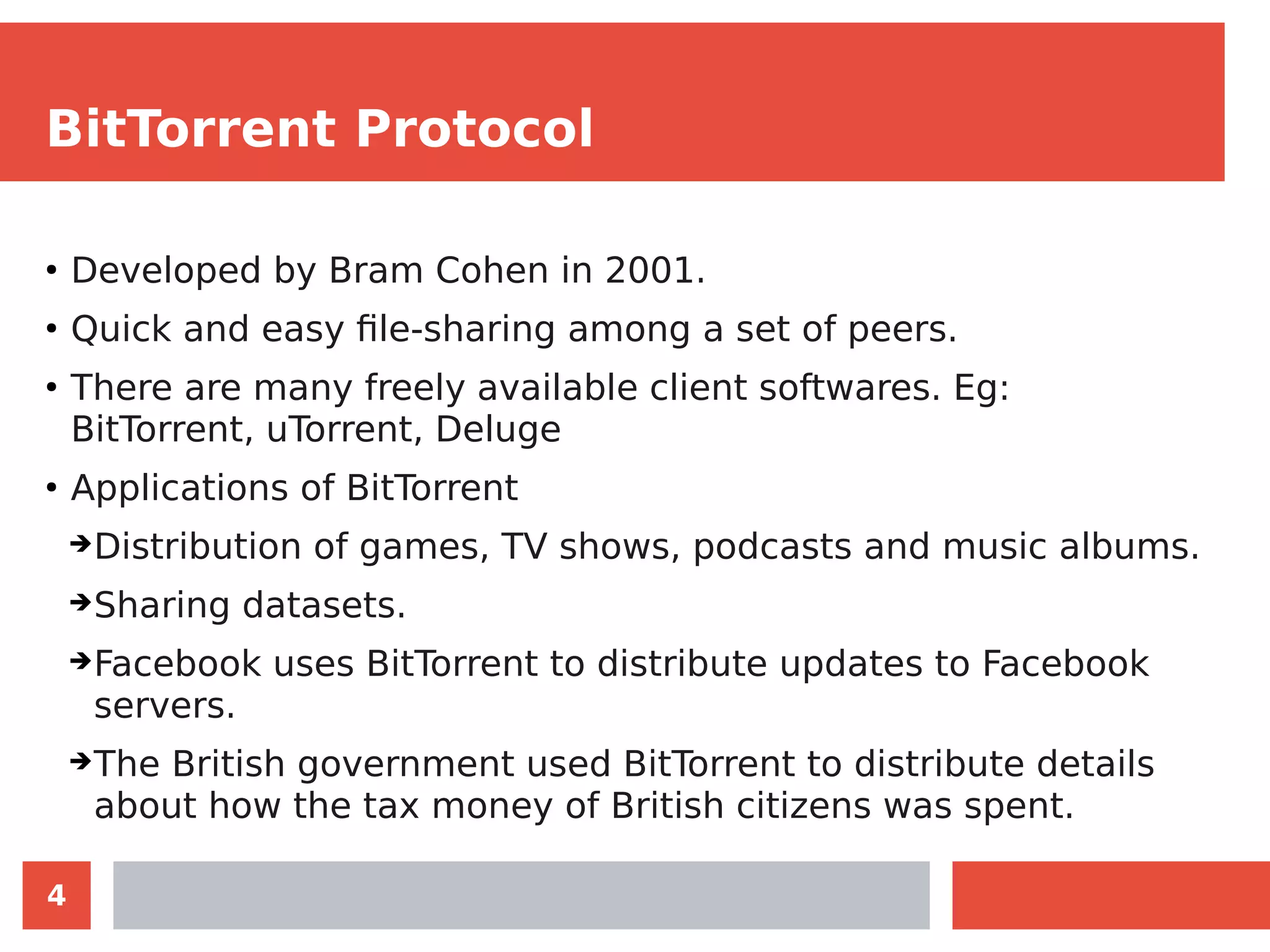 4
BitTorrent Protocol
●
Developed by Bram Cohen in 2001.
●
Quick and easy file-sharing among a set of peers.
●
There are many freely available client softwares. Eg:
BitTorrent, uTorrent, Deluge
●
Applications of BitTorrent
➔Distribution of games, TV shows, podcasts and music albums.
➔Sharing datasets.
➔Facebook uses BitTorrent to distribute updates to Facebook
servers.
➔The British government used BitTorrent to distribute details
about how the tax money of British citizens was spent.
 
