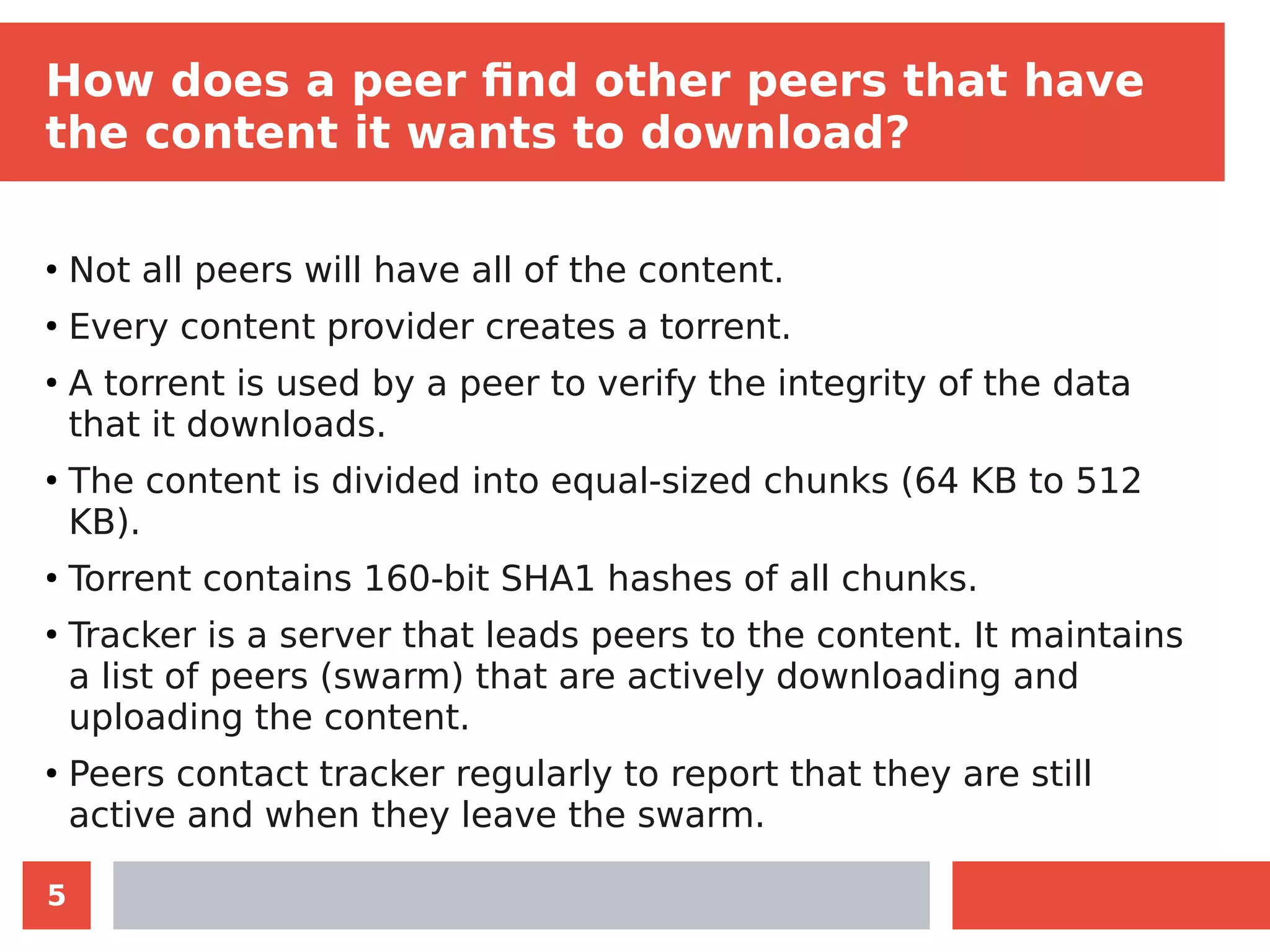 5
How does a peer find other peers that have
the content it wants to download?
●
Not all peers will have all of the content.
●
Every content provider creates a torrent.
●
A torrent is used by a peer to verify the integrity of the data
that it downloads.
●
The content is divided into equal-sized chunks (64 KB to 512
KB).
●
Torrent contains 160-bit SHA1 hashes of all chunks.
●
Tracker is a server that leads peers to the content. It maintains
a list of peers (swarm) that are actively downloading and
uploading the content.
●
Peers contact tracker regularly to report that they are still
active and when they leave the swarm.
 