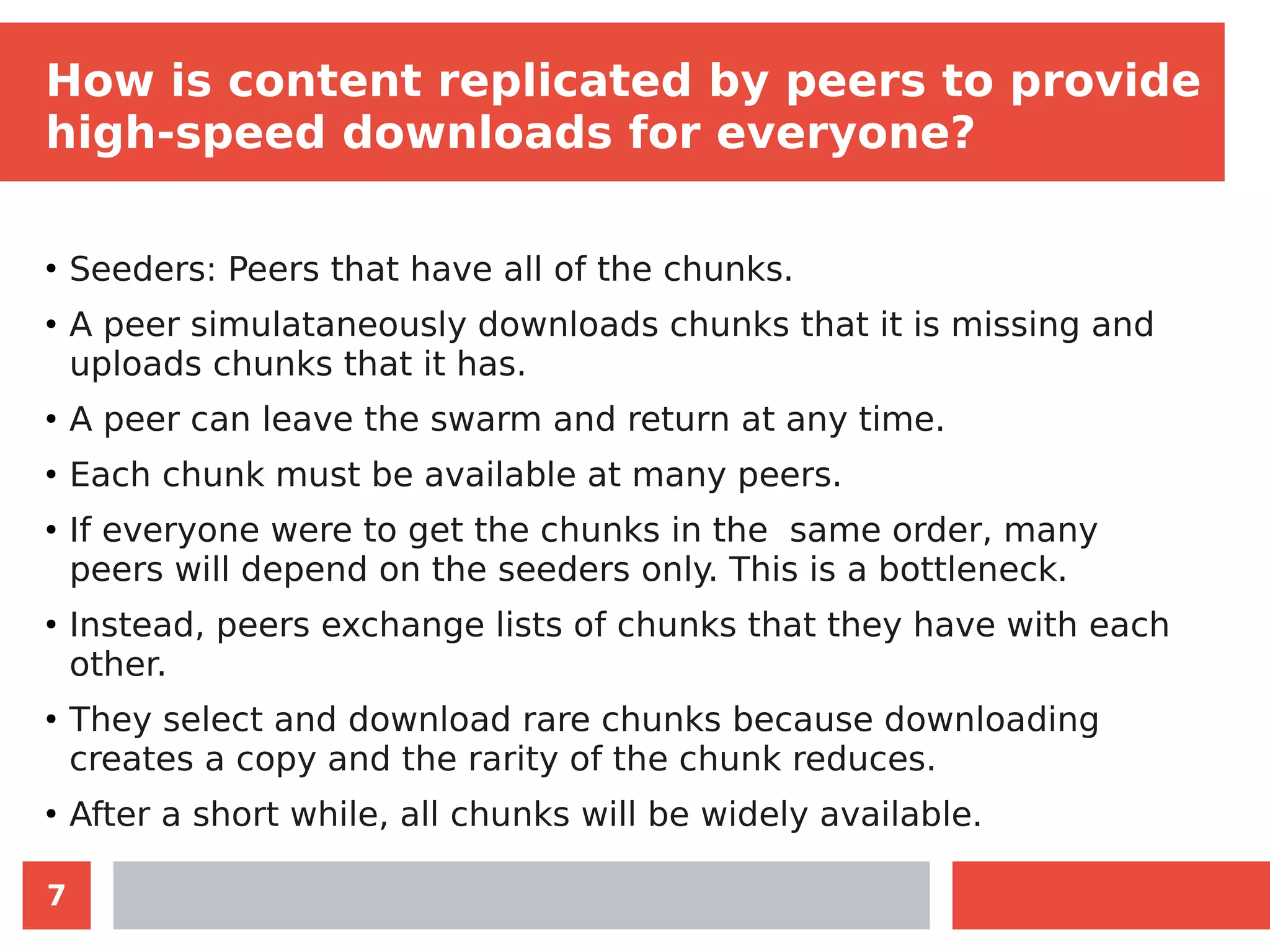 7
How is content replicated by peers to provide
high-speed downloads for everyone?
●
Seeders: Peers that have all of the chunks.
●
A peer simulataneously downloads chunks that it is missing and
uploads chunks that it has.
●
A peer can leave the swarm and return at any time.
●
Each chunk must be available at many peers.
●
If everyone were to get the chunks in the same order, many
peers will depend on the seeders only. This is a bottleneck.
●
Instead, peers exchange lists of chunks that they have with each
other.
●
They select and download rare chunks because downloading
creates a copy and the rarity of the chunk reduces.
●
After a short while, all chunks will be widely available.
 