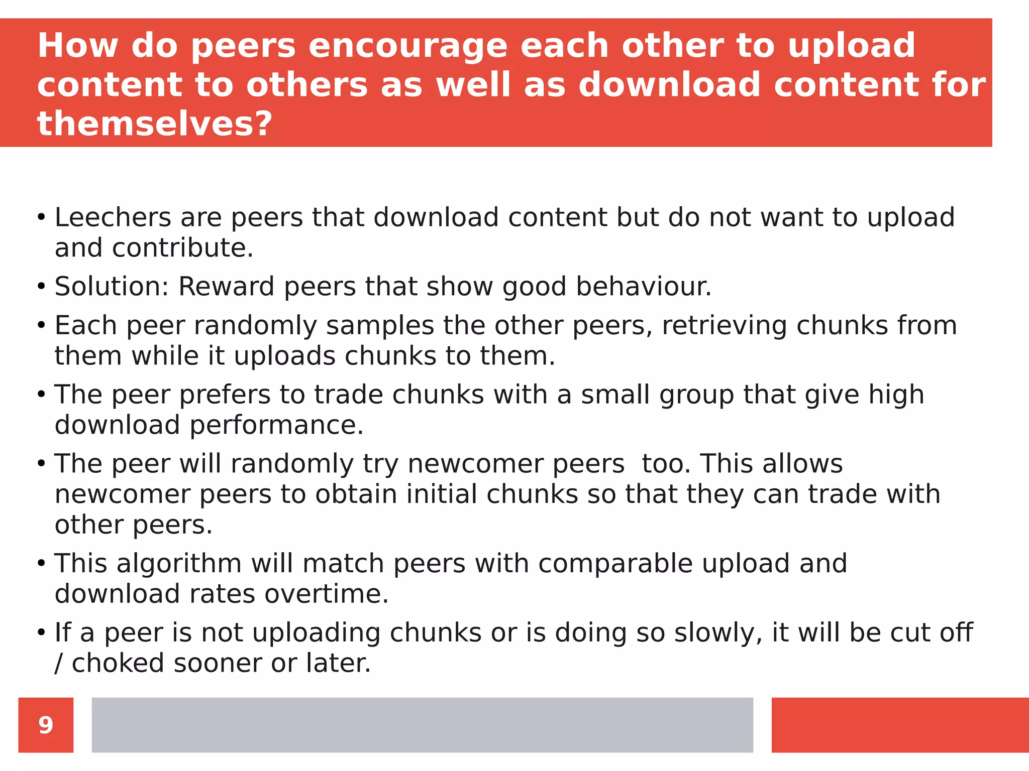 9
How do peers encourage each other to upload
content to others as well as download content for
themselves?
●
Leechers are peers that download content but do not want to upload
and contribute.
●
Solution: Reward peers that show good behaviour.
●
Each peer randomly samples the other peers, retrieving chunks from
them while it uploads chunks to them.
●
The peer prefers to trade chunks with a small group that give high
download performance.
●
The peer will randomly try newcomer peers too. This allows
newcomer peers to obtain initial chunks so that they can trade with
other peers.
●
This algorithm will match peers with comparable upload and
download rates overtime.
●
If a peer is not uploading chunks or is doing so slowly, it will be cut off
/ choked sooner or later.
 