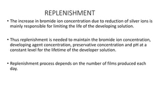 REPLENISHMENT
• The increase in bromide ion concentration due to reduction of silver ions is
mainly responsible for limiting the life of the developing solution.
• Thus replenishment is needed to maintain the bromide ion concentration,
developing agent concentration, preservative concentration and pH at a
constant level for the lifetime of the developer solution.
• Replenishment process depends on the number of films produced each
day.
 