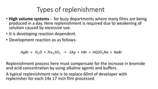 Types of replenishment
• High volume systems - for busy departments where many films are being
produced in a day. Here replenishment is required due to weakening of
solution caused by excessive use.
• It is developing reaction dependent.
• Development reaction os as follows-
AgBr + 𝐻2O + 𝑁𝑎2S𝑂3 → 2Ag + HBr + HQS𝑂3Na + NaBr
Replenishment process here must compensate for the increase in bromide
and acid concentration by using alkaline agents and buffers.
A typical replenishment rate is to replace 60ml of developer with
replenisher for each 14x 17 inch film processed.
 