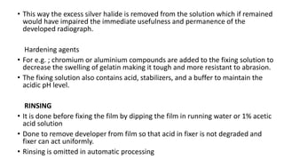 • This way the excess silver halide is removed from the solution which if remained
would have impaired the immediate usefulness and permanence of the
developed radiograph.
Hardening agents
• For e.g. ; chromium or aluminium compounds are added to the fixing solution to
decrease the swelling of gelatin making it tough and more resistant to abrasion.
• The fixing solution also contains acid, stabilizers, and a buffer to maintain the
acidic pH level.
RINSING
• It is done before fixing the film by dipping the film in running water or 1% acetic
acid solution
• Done to remove developer from film so that acid in fixer is not degraded and
fixer can act uniformly.
• Rinsing is omitted in automatic processing
 
