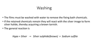 Washing
• The films must be washed with water to remove the fixing bath chemicals.
• If the retained chemicals remain they will react with the silver image to form
silver halide, thereby acquiring a brown tarnish.
• The general reaction is
Hypo + Silver → Silver sulphide(brown) + Sodium sulfite
 