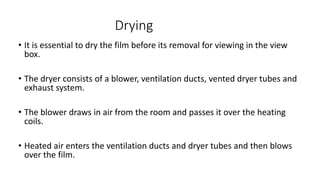 Drying
• It is essential to dry the film before its removal for viewing in the view
box.
• The dryer consists of a blower, ventilation ducts, vented dryer tubes and
exhaust system.
• The blower draws in air from the room and passes it over the heating
coils.
• Heated air enters the ventilation ducts and dryer tubes and then blows
over the film.
 