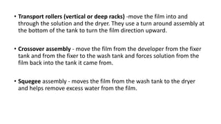 • Transport rollers (vertical or deep racks) -move the film into and
through the solution and the dryer. They use a turn around assembly at
the bottom of the tank to turn the film direction upward.
• Crossover assembly - move the film from the developer from the fixer
tank and from the fixer to the wash tank and forces solution from the
film back into the tank it came from.
• Squegee assembly - moves the film from the wash tank to the dryer
and helps remove excess water from the film.
 