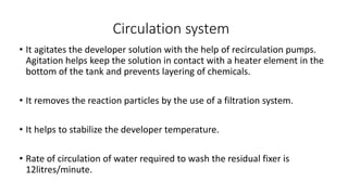 Circulation system
• It agitates the developer solution with the help of recirculation pumps.
Agitation helps keep the solution in contact with a heater element in the
bottom of the tank and prevents layering of chemicals.
• It removes the reaction particles by the use of a filtration system.
• It helps to stabilize the developer temperature.
• Rate of circulation of water required to wash the residual fixer is
12litres/minute.
 