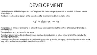 DEVELOPMENT
Development is a chemical process that amplifies the latent image by a factor of millions to form a visible
silver pattern.
The basic reaction that occurs is the reduction of a silver ion into black metallic silver.
𝐴𝑔+
+ 𝑒𝑙𝑒𝑐𝑡𝑟𝑜𝑛 → Ag
The process is initiated at the site of a latent image speck(commonly the surface of the silver bromide or
iodide crystal).
The developer acts as the reducing agent.
The silver atoms formed in the latent image catalyse the reduction of other silver ions in the grain by the
developing chemicals.
The silver thus formed is deposited at the latent image site gradually enlarging the initially microscopic black
spot into a visible black speck of silver in the emulsion.
 