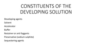 CONSTITUENTS OF THE
DEVELOPING SOLUTION
Developing agents
Solvent
Accelerator
Buffer
Restainer or anti foggants
Preservative (sodium sulphite)
Sequestering agents
 