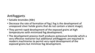 Antifoggants
• Soluble bromides (KBr)
• Decrease the rate of formation of fog ( fog is the development of
unexposed silver halide grains that do not contain a latent image).
• They permit rapid development of the exposed grains at high
temperatures with minimized fog development.
• The development process itself produces potassium bromide which a
very effective restrainer but additional antifoggants are required in
modern machineries to permit very rapid development of the
exposed grains but minimize fog development.
 