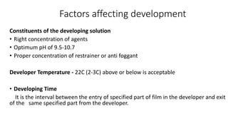 Factors affecting development
Constituents of the developing solution
• Right concentration of agents
• Optimum pH of 9.5-10.7
• Proper concentration of restrainer or anti foggant
Developer Temperature - 22C (2-3C) above or below is acceptable
• Developing Time
It is the interval between the entry of specified part of film in the developer and exit
of the same specified part from the developer.
 