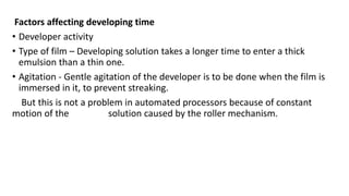 Factors affecting developing time
• Developer activity
• Type of film – Developing solution takes a longer time to enter a thick
emulsion than a thin one.
• Agitation - Gentle agitation of the developer is to be done when the film is
immersed in it, to prevent streaking.
But this is not a problem in automated processors because of constant
motion of the solution caused by the roller mechanism.
 