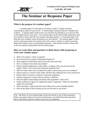 Created by the Evergreen Writing Center
CAB 108Š 867-6420
The Seminar or Response Paper
What is the purpose of a seminar paper?
A seminar paper is a short piece of writing, usually 1-2 pages in length,
concerning an aspect of a given text. A seminar paper interprets specific examples and
evidence. A seminar paper needs to have an extremely focused thesis; you must be able
to thoroughly discuss your point. The seminar paper can be both broadly exploratory and
yet it needs to cleave into the work and do some deep analysis. A successful paper will
lead into more complex essays and analysis on class themes. The seminar paper is often
used as a discussion piece for seminar, but it also can be a vehicle to explore recurring
themes that relate to your overall educational goals. Each faculty member will have his
or her own specific expectations for the seminar paper.
Here are some ideas and questions to think about while preparing to
write your seminar paper.
• What is the author’s thesis or agenda?
• How does the text connect with program theme(s)?
• What support for their thesis draws you in the most and why?
• How is evidence from other texts related?
• Discuss further implications of the author’s evidence. How can you test out the
author’s thesis? If it is true, then what else should be true?
• What are some other ways to explain the author’s point using your own examples?
• Discuss motives or biases of the author and how they influence his or her conclusions.
• Relate author’s notions or evidence to personal experience.
• Explore arguments or points that are unclear or difficult.
• Does the author acknowledge and refute other arguments? How well?
• Is there sufficient evidence to support the author’s argument? What else should the
author have provided?
• What meaning or impact does this text/evidence have on its intended readers?
• How do the ideas of this text play out in your life and in your times?
Tip: The thesis of your seminar paper can be the answer to one of these questions.
Since your paper needs to be concise and focused, you should hone these questions
down and choose specific evidence to use for your argument.
 