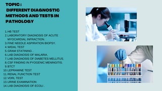 TOPIC :
DIFFERENT DIAGNOSTIC
METHODS AND TESTS IN
PATHOLOGY
HB TEST
LABORATORY DIAGNOSIS OF ACUTE
MYOCARDIAL INFRACTION.
FINE NEEDLE ASPIRATION BIOPSY.
WIDAL TEST
GRAM STATINING .
LAB DIAGNOSIS OF MALARIA.
LAB DIAGNOSIS OF DIABETES MELLITUS.
CSF FINDING IN PYOGENIC MENINGITIS.
BTCT
LEPRAMINE TEST
RENAL FUNCTION TEST
VDRL TEST
URINE EXAMINATION
LAB DIAGNOSIS OF ECOLI .
1.
2.
3.
4.
5.
6.
7.
8.
9.
10.
11.
12.
13.
14.
 