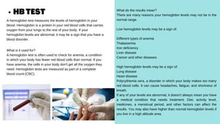 HBTEST
A hemoglobin test measures the levels of hemoglobin in your
blood. Hemoglobin is a protein in your red blood cells that carries
oxygen from your lungs to the rest of your body. If your
hemoglobin levels are abnormal, it may be a sign that you have a
blood disorder.
What is it used for?
A hemoglobin test is often used to check for anemia, a condition
in which your body has fewer red blood cells than normal. If you
have anemia, the cells in your body don't get all the oxygen they
need. Hemoglobin tests are measured as part of a complete
blood count (CBC).
What do the results mean?
There are many reasons your hemoglobin levels may not be in the
normal range.
Low hemoglobin levels may be a sign of:
Different types of anemia
Thalassemia
Iron deficiency
Liver disease
Cancer and other diseases
High hemoglobin levels may be a sign of:
Lung disease
Heart disease
Polycythemia vera, a disorder in which your body makes too many
red blood cells. It can cause headaches, fatigue, and shortness of
breath.
If any of your levels are abnormal, it doesn't always mean you have
a medical condition that needs treatment. Diet, activity level,
medicines, a menstrual period, and other factors can affect the
results. You may also have higher than normal hemoglobin levels if
you live in a high altitude area.
 
