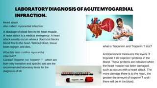 LABORATORYDIAGNOSISOFACUTEMYOCARDIAL
INFRACTION.
Heart attack
Also called: myocardial infarction.
A blockage of blood flow to the heart muscle.
A heart attack is a medical emergency. A heart
attack usually occurs when a blood clot blocks
blood flow to the heart. Without blood, tissue
loses oxygen and dies.
What lab tests confirm myocardial
infarction?
Cardiac Troponin I or Troponin T - which are
both very sensitive and specific and are the
recommended laboratory tests for the
diagnosis of MI.
what is Troponin I and Troponin T test?
A troponin test measures the levels of
troponin T or troponin I proteins in the
blood. These proteins are released when
the heart muscle has been damaged,
such as occurs with a heart attack. The
more damage there is to the heart, the
greater the amount of troponin T and I
there will be in the blood.
 
