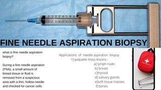FINE NEEDLE ASPIRATION BIOPSY
what is fine needle aspiration
biopsy?
During a fine needle aspiration
(FNA), a small amount of
breast tissue or fluid is
removed from a suspicious
area with a thin, hollow needle
and checked for cancer cells.
Applications of needle aspiration biopsy
1] palpable mass lesions -
a] lymph node .
b] breast
c]thyroid
d] salivary glands
e]soft tissue masses
f] bones
 