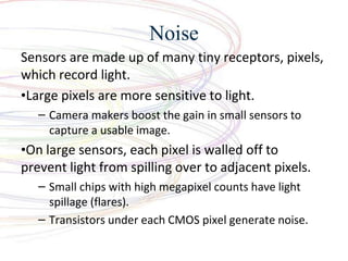 Noise
Sensors are made up of many tiny receptors, pixels,
which record light.
?Large pixels are more sensitive to light.
C Camera makers boost the gain in small sensors to
capture a usable image.
?On large sensors, each pixel is walled off to
prevent light from spilling over to adjacent pixels.
C Small chips with high megapixel counts have light
spillage (flares).
C Transistors under each CMOS pixel generate noise.
 