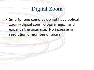 Digital Zoom
? Smartphone cameras do not have optical
zoom - digital zoom crops a region and
expands the pixel size. No increase in
resolution or number of pixels.
 