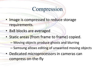 Compression
? Image is compressed to reduce storage
requirements.
? 8x8 blocks are averaged
? Static areas (from frame to frame) copied.
C Moving objects produce ghosts and blurring
C Samsung allows editing of unwanted moving objects
? Dedicated microprocessors in cameras can
compress on-the-fly
 