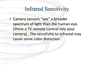 Infrared Sensitivity
? Camera sensors see a broader
spectrum of light than the human eye.
(Shine a TV remote control into your
camera). The sensitivity to infrared may
cause some color distortion.
 