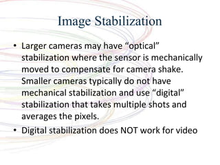 Image Stabilization
? Larger cameras may have optical
stabilization where the sensor is mechanically
moved to compensate for camera shake.
Smaller cameras typically do not have
mechanical stabilization and use digital
stabilization that takes multiple shots and
averages the pixels.
? Digital stabilization does NOT work for video
 