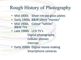 Rough History of Photography
? Mid 1800s Silver nitrate glass plates
? Early 1900s B&W silent movies
Colour talkies
? Mid 1900s
B&W TVs
? Late 1900s LCD TVs
Digital photography
Cellular phones
Internet
? Early 2000s Digital movie making
Smartphone cameras
 