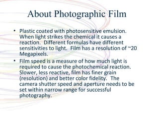 About Photographic Film
?
?
Plastic coated with photosensitive emulsion.
When light strikes the chemical it causes a
reaction. Different formulas have different
sensitivities to light. Film has a resolution of ~20
Megapixels.
Film speed is a measure of how much light is
required to cause the photochemical reaction.
Slower, less reactive, film has finer grain
(resolution) and better color fidelity. The
camera shutter speed and aperture needs to be
set within narrow range for successful
photography.
 
