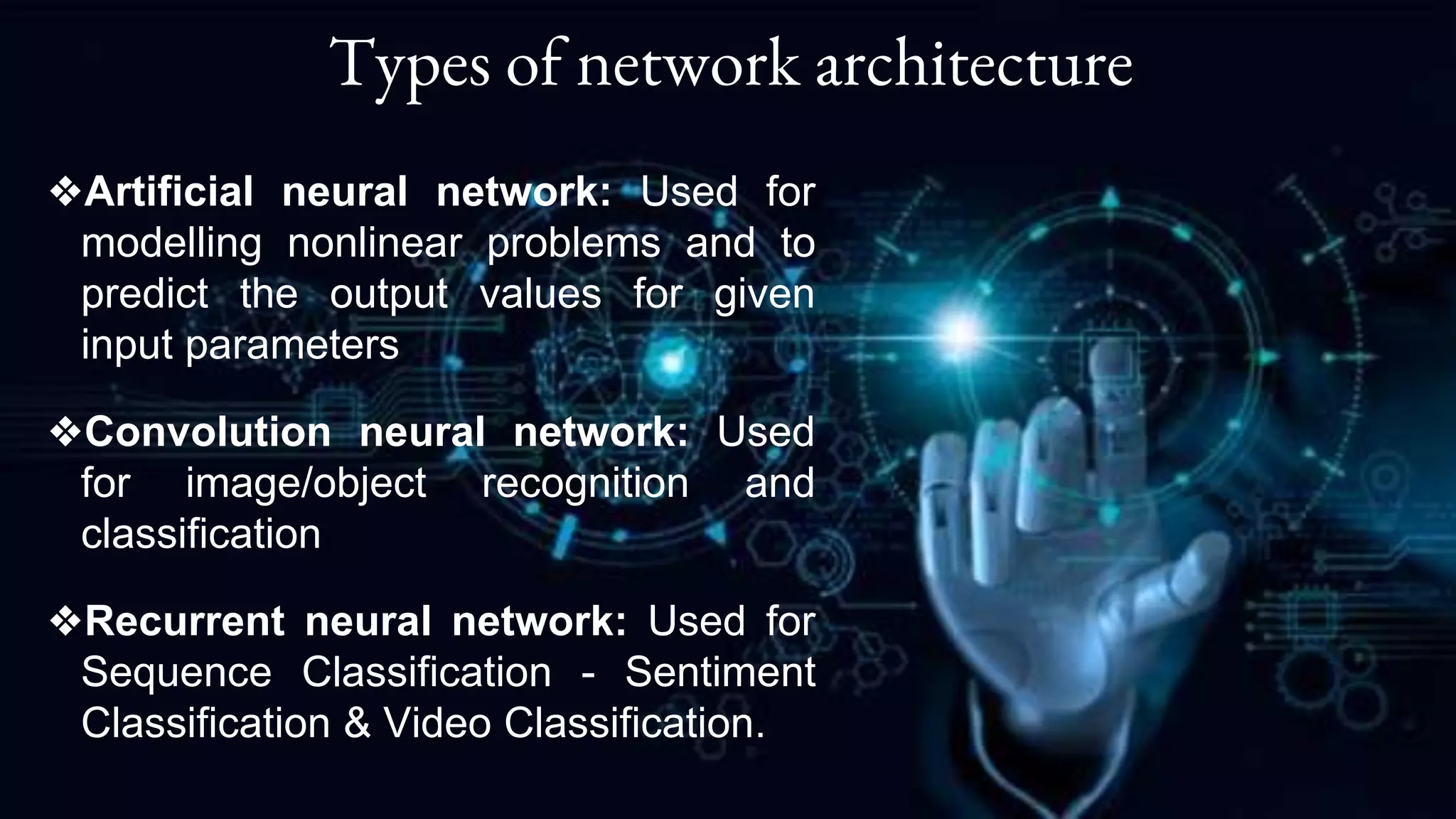 Types of network architecture
❖Artificial neural network: Used for
modelling nonlinear problems and to
predict the output values for given
input parameters
❖Convolution neural network: Used
for image/object recognition and
classification
❖Recurrent neural network: Used for
Sequence Classification - Sentiment
Classification & Video Classification.
 
