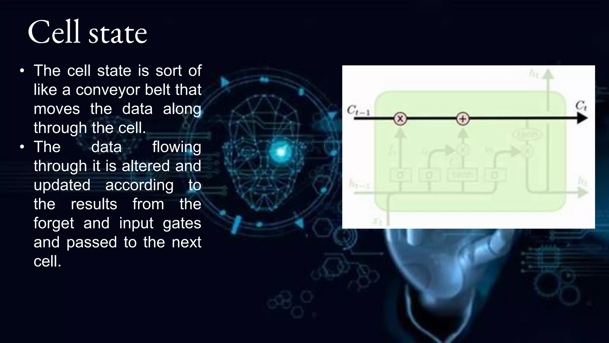 Cell state
• The cell state is sort of
like a conveyor belt that
moves the data along
through the cell.
• The data flowing
through it is altered and
updated according to
the results from the
forget and input gates
and passed to the next
cell.
 