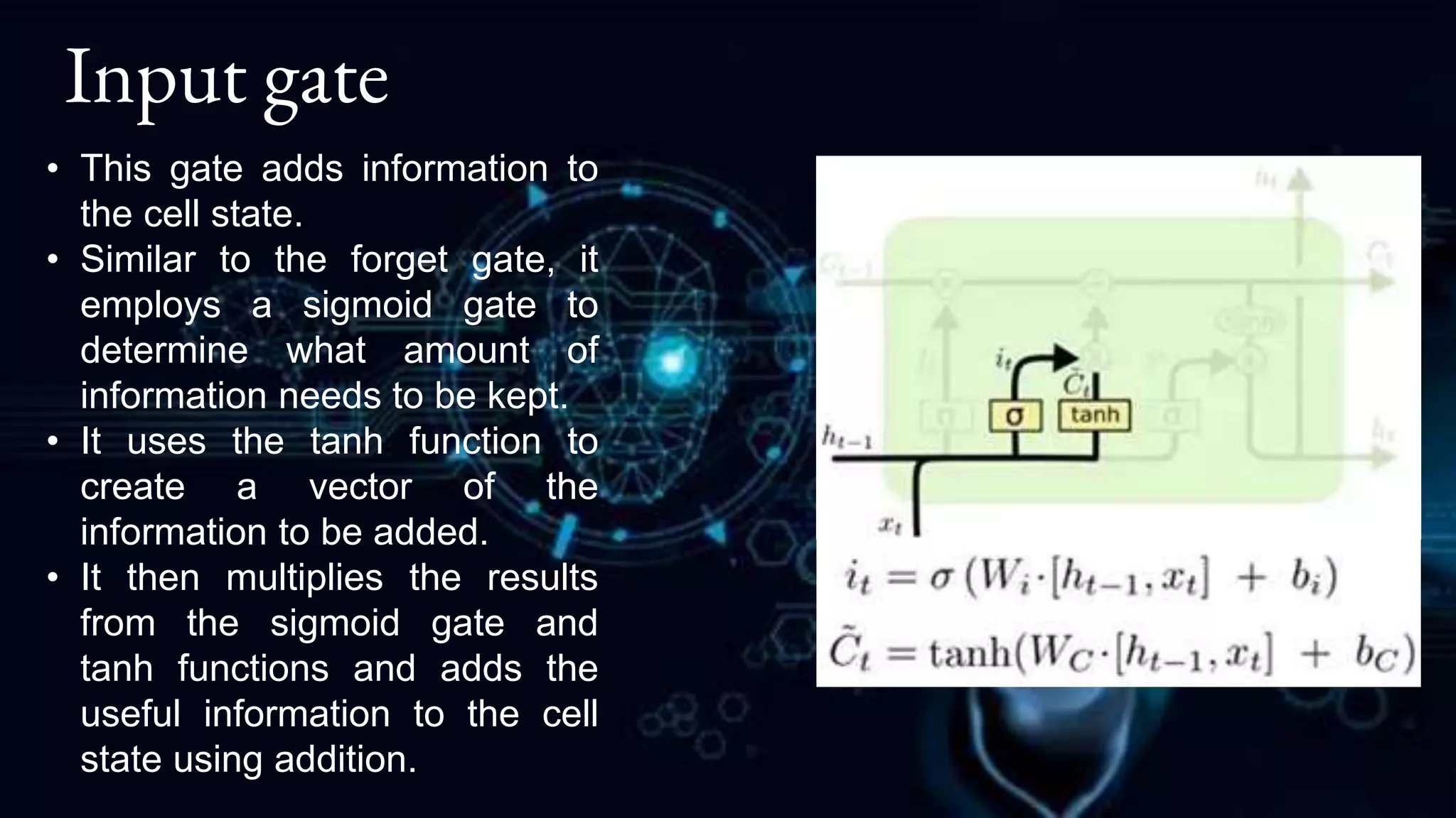 Input gate
• This gate adds information to
the cell state.
• Similar to the forget gate, it
employs a sigmoid gate to
determine what amount of
information needs to be kept.
• It uses the tanh function to
create a vector of the
information to be added.
• It then multiplies the results
from the sigmoid gate and
tanh functions and adds the
useful information to the cell
state using addition.
 
