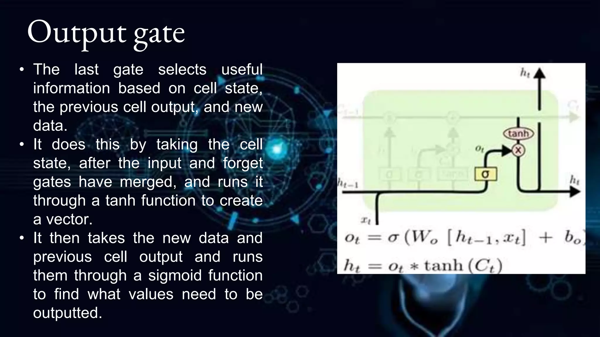 Output gate
• The last gate selects useful
information based on cell state,
the previous cell output, and new
data.
• It does this by taking the cell
state, after the input and forget
gates have merged, and runs it
through a tanh function to create
a vector.
• It then takes the new data and
previous cell output and runs
them through a sigmoid function
to find what values need to be
outputted.
 