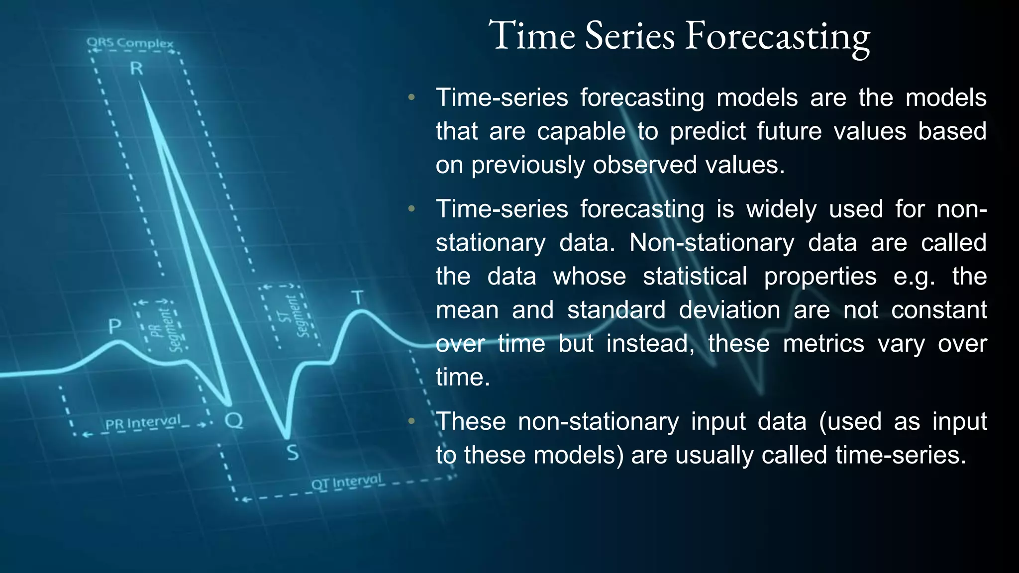 Time Series Forecasting
• Time-series forecasting models are the models
that are capable to predict future values based
on previously observed values.
• Time-series forecasting is widely used for non-
stationary data. Non-stationary data are called
the data whose statistical properties e.g. the
mean and standard deviation are not constant
over time but instead, these metrics vary over
time.
• These non-stationary input data (used as input
to these models) are usually called time-series.
 